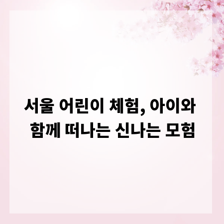 서울 어린이 체험, 아이와 함께 떠나는 신나는 모험
