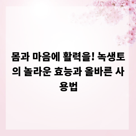 몸과 마음에 활력을! 녹생토의 놀라운 효능과 올바른 사용법