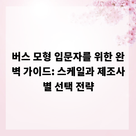 버스 모형 입문자를 위한 완벽 가이드: 스케일과 제조사별 선택 전략