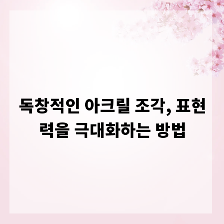 독창적인 아크릴 조각, 표현력을 극대화하는 방법