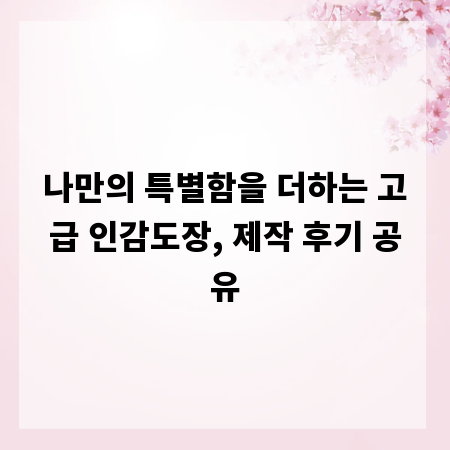 나만의 특별함을 더하는 고급 인감도장, 제작 후기 공유