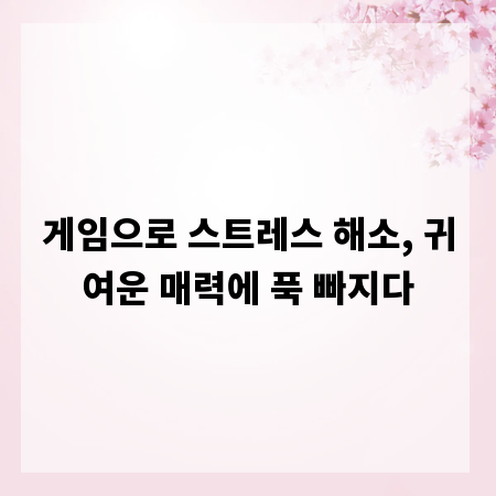 게임으로 스트레스 해소, 귀여운 매력에 푹 빠지다